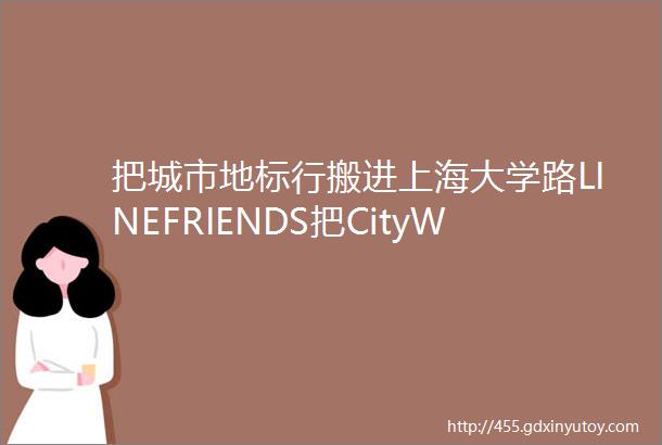 把城市地标行搬进上海大学路LINEFRIENDS把CityWalk玩出了新高度