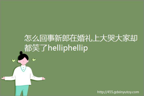 怎么回事新郎在婚礼上大哭大家却都笑了helliphellip