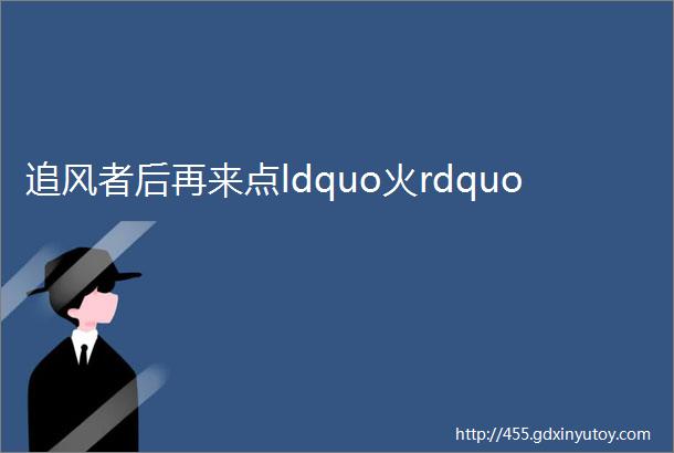 追风者后再来点ldquo火rdquo